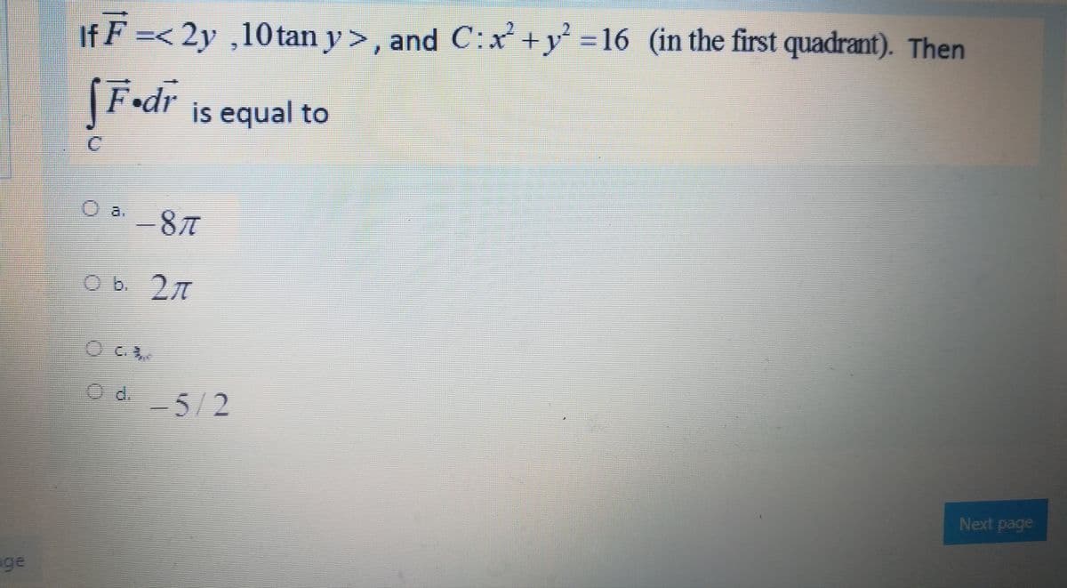 If F =< >, and C:x+y = 16 (in the first quadrant). Then
2y ,10 tan y
[F•dr
F•dr is equal to
O a8
Od 5/2
Next page
ge
