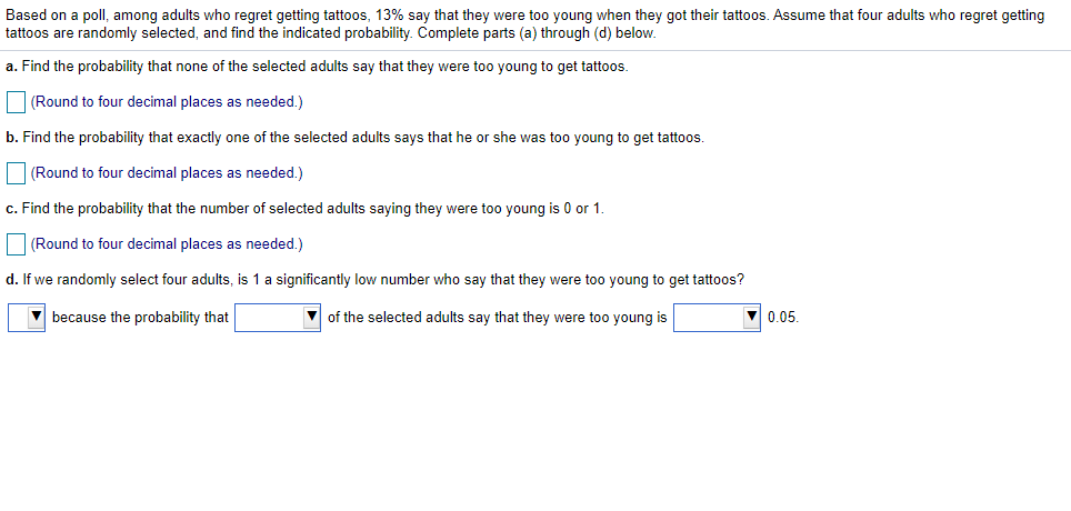 Based on a poll, among adults who regret getting tattoos, 13% say that they were too young when they got their tattoos. Assume that four adults who regret getting
tattoos are randomly selected, and find the indicated probability. Complete parts (a) through (d) below.
a. Find the probability that none of the selected adults say that they were too young to get tattoos.
(Round to four decimal places as needed.)
b. Find the probability that exactly one of the selected adults says that he or she was too young to get tattoos.
(Round to four decimal places as needed.)
c. Find the probability that the number of selected adults saying they were too young is 0 or 1.
O(Round to four decimal places as needed.)
d. If we randomly select four adults, is 1 a significantly low number who say that they were too young to get tattoos?
V because the probability that
of the selected adults say that they were too young is
0.05.
