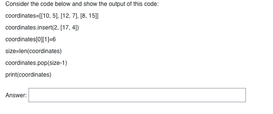 Consider the code below and show the output of this code:
coordinates=[[10, 5], [12, 7], [8, 15]]
coordinates.insert(2,
[17, 4])
coordinates[0][1]=6
size=len(coordinates)
coordinates.pop(size-1)
print(coordinates)
Answer: