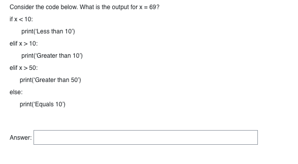 Consider the code below. What is the output for x = 69?
if x < 10:
print('Less than 10')
elif x > 10:
print('Greater than 10')
elif x > 50:
print('Greater than 50')
else:
print('Equals 10')
Answer: