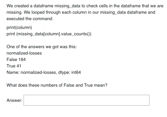 We created a dataframe missing_data to check cells in the dataframe that we are
missing. We looped through each column in our missing_data dataframe and
executed the command:
print(column)
print (missing_data[column].value_counts())
One of the answers we got was this:
normalized-losses
False 164
True 41
Name: normalized-losses, dtype: int64
What does these numbers of False and True mean?
Answer: