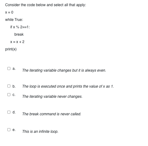 Consider the code below and select all that apply:
x = 0
while True:
if x % 2==1:
break
X=X+2
print(x)
a.
O b.
OC.
O d.
e.
The iterating variable changes but it is always even.
The loop is executed once and prints the value of x as 1.
The iterating variable never changes.
The break command is never called.
This is an infinite loop.