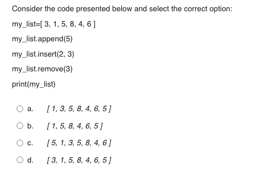 Consider the code presented below and select the correct option:
my_list=[ 3, 1, 5, 8, 4, 6]
my_list.append(5)
my_list.insert(2, 3)
my_list.remove(3)
print(my_list)
a.
b.
O c.
O d.
[1, 3, 5, 8, 4, 6, 5]
[1, 5, 8, 4, 6, 5]
[ 5, 1, 3, 5, 8, 4, 6]
[3, 1, 5, 8, 4, 6, 5]