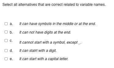 Select all alternatives that are correct related to variable names.
a.
It can have symbols in the middle or at the end.
O b.
It can not have digits at the end.
C.
It cannot start with a symbol, except__.
O d.
It can start with a digit.
e.
It can start with a capital letter.