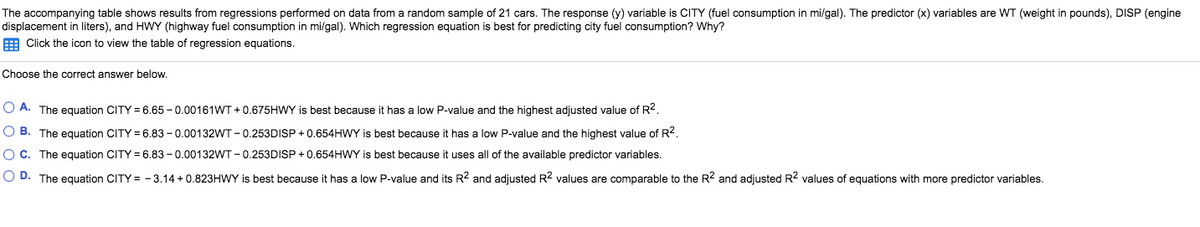 The accompanying table shows results from regressions performed on data from a random sample of 21 cars. The response (y) variable is CITY (fuel consumption in mi/gal). The predictor (x) variables are WT (weight in pounds), DISP (engine
displacement in liters), and HWY (highway fuel consumption in mi/gal). Which regression equation is best for predicting city fuel consumption? Why?
E Click the icon to view the table of regression equations.
Choose the correct answer below.
O A. The equation CITY = 6.65 - 0.00161WT + 0.675HWY is best because it has a low P-value and the highest adjusted value of R2.
O B. The equation CITY = 6.83 - 0.00132WT - 0.253DISP + 0.654HWY is best because it has a low P-value and the highest value of R?.
OC. The equation CITY = 6.83 - 0.00132WT - 0.253DISP + 0.654HWY is best because it uses all of the available predictor variables.
O D. The equation CITY = - 3.14 + 0.823HWY is best because it has a low P-value and its R2 and adjusted R? values are comparable to the R2 and adjusted R? values of equations with more predictor variables.
