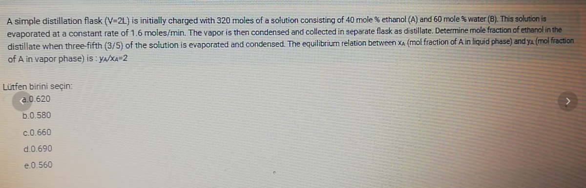 A simple distillation flask (V=2L) is initially charged with 320 moles of a solution consisting of 40 mole
ethanol (A) and 60 mole % water (B). This solution is
evaporated at a constant rate of 1.6 moles/min. The vapor is then condensed and collected in separate flask as distillate. Determine mole fraction of ethanol in the
distillate when three-fifth (3/5) of the solution is evaporated and condensed. The equilibrium relation between XA (mol fraction of A in liquid phase) and ya (mol fraction.
of A in vapor phase) is: Y/XA=2
Lütfen birini seçin:
a.0.620
b.0.580
c.0.660
d.0.690
e.0.560
