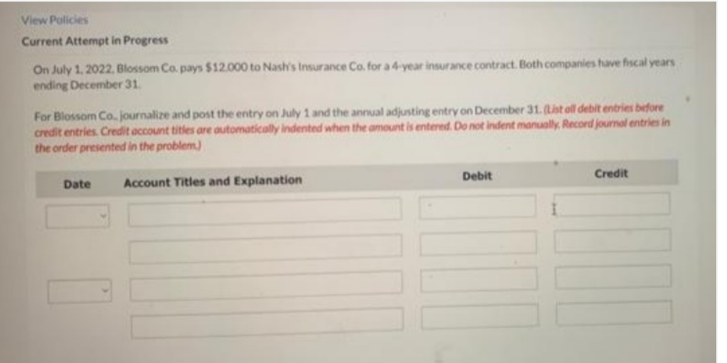 View Policies
Current Attempt in Progress
On July 1, 2022, Blossom Co. pays $12.000 to Nash's Insurance Co. for a 4-year insurance contract. Both companies have fiscal years
ending December 31.
For Blossom Co. journalize and post the entry on July 1 and the annual adjusting entry on December 31. (List all debit entries before
credit entries. Credit account titles are automatically indented when the amount is entered. Do not indent manually. Record journal entries in
the order presented in the problem)
Debit
Credit
Date
Account Titles and Explanation