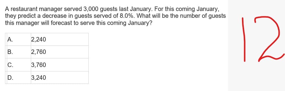 A restaurant manager served 3,000 guests last January. For this coming January,
they predict a decrease in guests served of 8.0%. What will be the number of guests
this manager will forecast to serve this coming January?
A.
2,240
B.
2,760
C.
3,760
D.
3,240
12