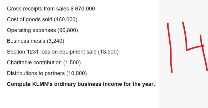 Gross receipts from sales $ 670,000
Cost of goods sold (460,000)
Operating expenses (96,800)
Business meals (6,240)
Section 1231 loss on equipment sale (13,500)
Charitable contribution (1,500)
Distributions to partners (10,000)
Compute KLMN's ordinary business income for the year.
14