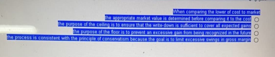 When comparing the lower of cost to market
the appropriate market value is determined before comparing it to the cost
the purpose of the ceiling is to ensure that the write-down is sufficient to cover all expected gains O
the purpose of the floor is to prevent an excessive gain from being recognized in the future
the process is consistent with the principle of conservatism because the goal is to limit excessive swings in gross margin
0000