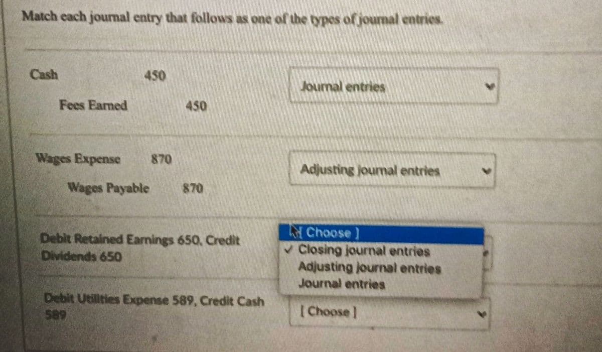 Match each journal entry that follows as one of the types of journal entries.
Cash
450
Journal entries
Fees Earned
450
Wages Expense 870
Adjusting journal entries
Choose ]
✓Closing journal entries
Adjusting journal entries
Journal entries
[Choose]
Wages Payable 870
Debit Retained Earnings 650, Credit
Dividends 650
Debit Utilities Expense 589, Credit Cash
589