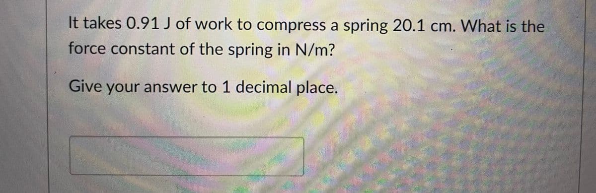 It takes 0.91 J of work to compress a spring 20.1 cm. What is the
force constant of the spring in N/m?
Give your answer to 1 decimal place.
