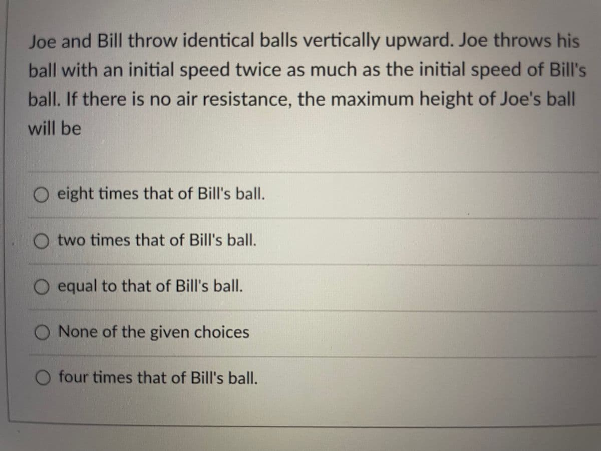 Joe and Bill throw identical balls vertically upward. Joe throws his
ball with an initial speed twice as much as the initial speed of Bill's
ball. If there is no air resistance, the maximum height of Joe's ball
will be
O eight times that of Bill's ball.
O two times that of Bill's ball.
O equal to that of Bill's ball.
None of the given choices
O four times that of Bill's ball.
