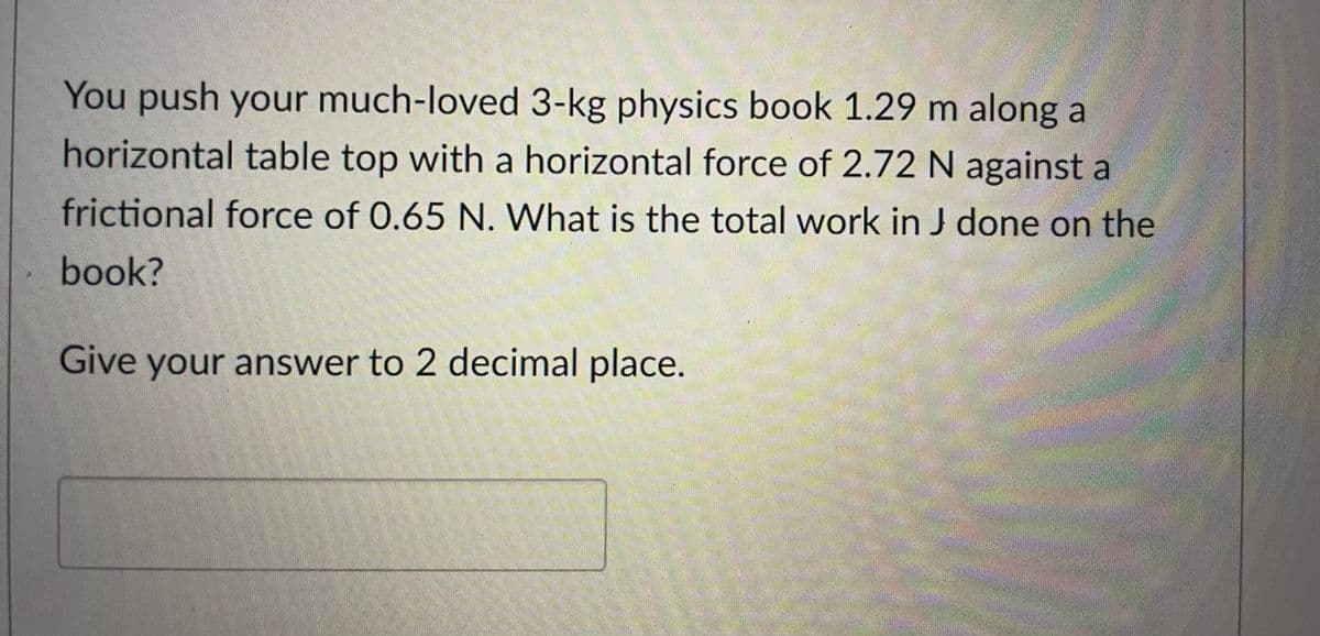 You push your much-loved 3-kg physics book 1.29 m along a
horizontal table top with a horizontal force of 2.72 N against a
frictional force of 0.65 N. What is the total work in J done on the
book?
Give your answer to 2 decimal place.
