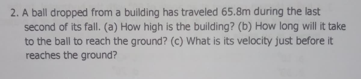 2. A ball dropped from a building has traveled 65.8m during the last
second of its fall. (a) How high is the building? (b) How long will it take
to the ball to reach the ground? (c) What is its velocity just before it
reaches the ground?
