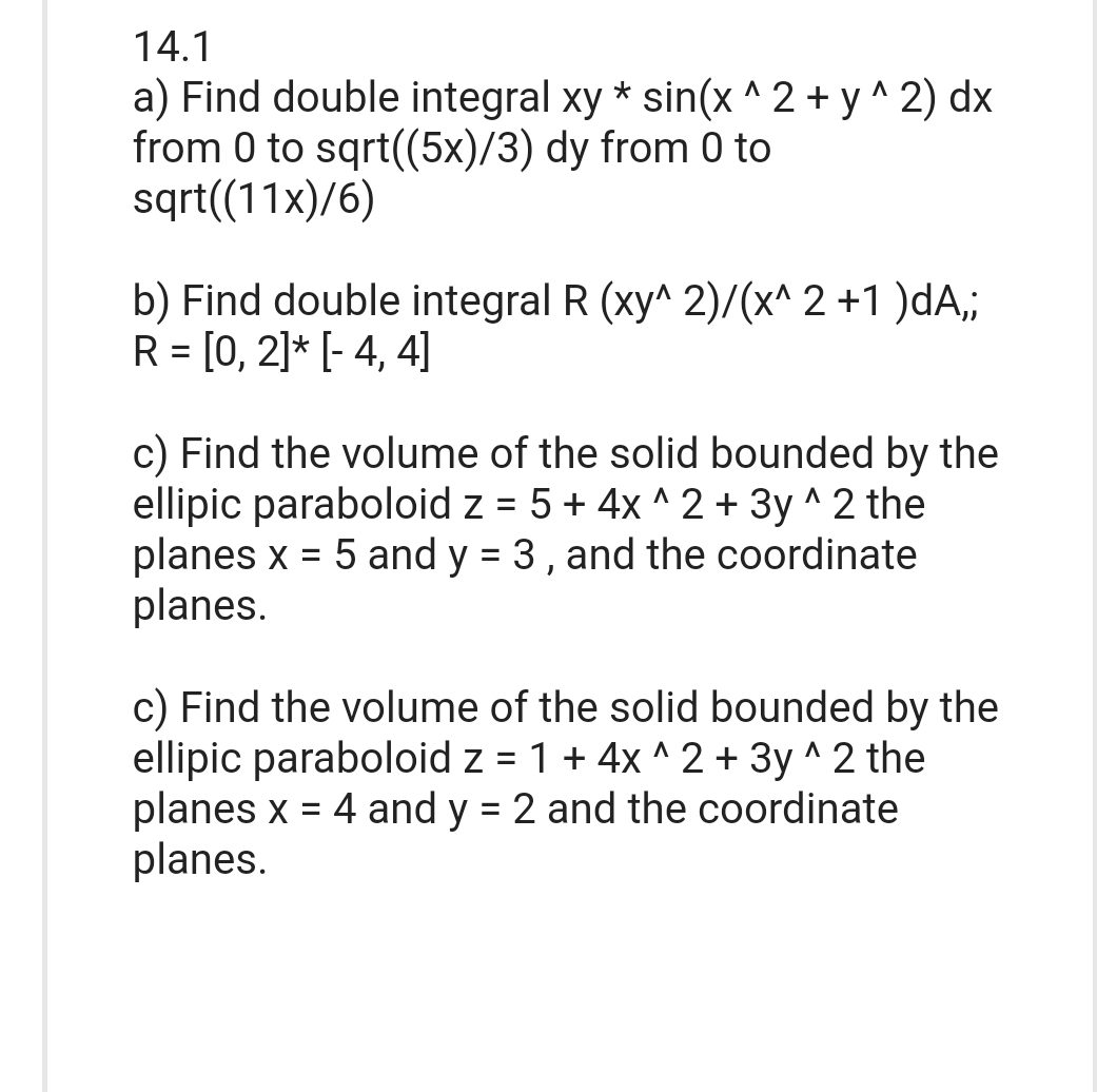 14.1
a) Find double integral xy * sin(x^2 + y^2) dx
from 0 to sqrt((5x)/3) dy from 0 to
sqrt((11x)/6)
b) Find double integral R (xy^ 2)/(x^2 +1 )dA,;
R = [0, 2]* [- 4, 4]
c) Find the volume of the solid bounded by the
ellipic paraboloid z = 5 + 4x^2 + 3y^2 the
planes x = 5 and y = 3, and the coordinate
planes.
c) Find the volume of the solid bounded by the
ellipic paraboloid z = 1 + 4x^2 + 3y^2 the
planes x = 4 and y = 2 and the coordinate
planes.