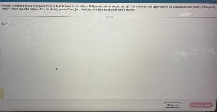 An object is dropped from a small plane flying at 4410 ft. Assume that a(t)= -20 ft per second per second and v(0)=0, where a(t) and v(t) represent the acceleration and velocity of the object.
Find s(t), which gives the distance from the starting point of the object. How long will it take the object to hit the ground?
Clear all
Check answer