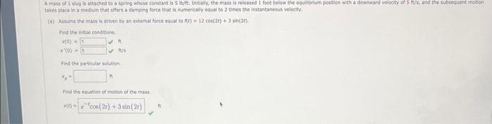 A mass of 1 slug is attached to a spring whose constant is 5 ib/ft. Initially, the mass is released 1 foot below the equilibrium position with a downward velocity of 5 ft/s, and the subsequent motion
takes place in a medium that offers a damping force that is numerically equal to 2 times the instantaneous velocity.
(a) Assume the mass is driven by an external force equal to fr) 12 cos(22) +3 sin(2t).
Find the initial conditions.
(0) 1
(0)
5
✔R
✔1/
Find the particular solution
A
Find the equation of motion of the mass
x()-ecos (21)+3 sin (2)
R