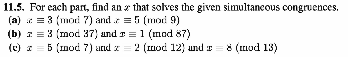 11.5. For each part, find an x that solves the given simultaneous congruences.
(a) x = 3 (mod 7) and x = 5 (mod 9)
(b) x = 3 (mod 37) and x = 1 (mod 87)
(c) x = 5 (mod 7) and x = 2 (mod 12) and x = 8 (mod 13)