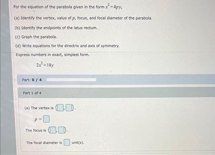 For the equation of the parabola given in the form x² =4py,
(a) Identify the vertex, value of p, focus, and focal diameter of the parabola.
(b) Identify the endpoints of the latus rectum.
(c) Graph the parabola.
(d) Write equations for the directrix and axis of symmetry.
Express numbers in exact, simplest form.
2x² = 18y
Part: 0 / 4
Part 1 of 4
(a) The vertex is
The focus is
00.
0.0.
The focal diameter is
unit(s).