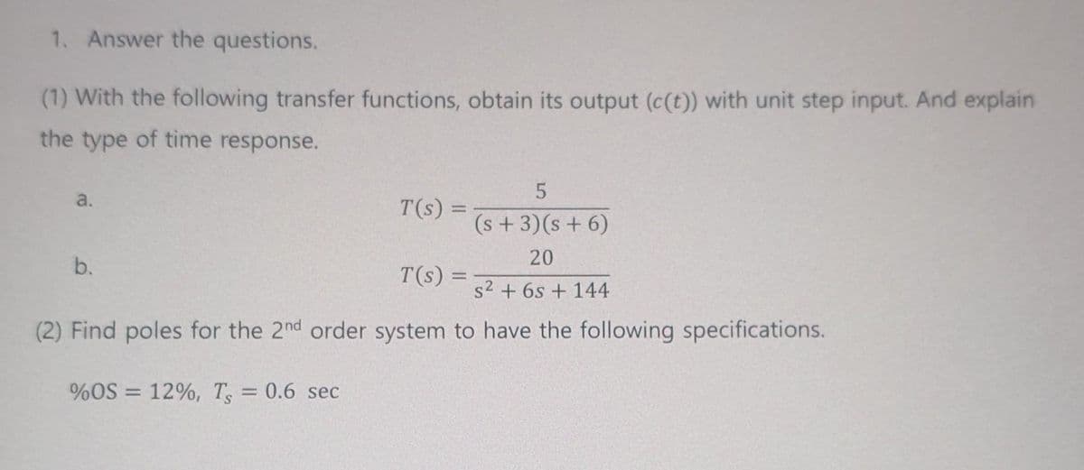 1. Answer the questions.
(1) With the following transfer functions, obtain its output (c(t)) with unit step input. And explain
the type of time response.
5
(s + 3)(s + 6)
20
s² + 6s+ 144
(2) Find poles for the 2nd order system to have the following specifications.
a.
b.
%OS = 12%, Ts
= 0.6 sec
T(s) =
T(s) =