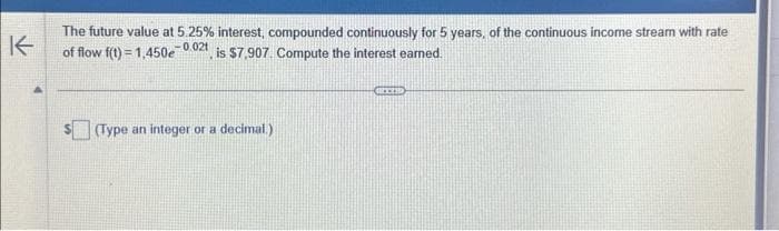 K
The future value at 5.25% interest, compounded continuously for 5 years, of the continuous income stream with rate
of flow f(t)=1,450e-0.02t, is $7,907. Compute the interest earned.
(Type an integer or a decimal.)
GREED