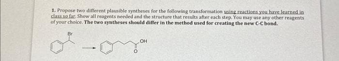 1. Propose two different plausible syntheses for the following transformation using reactions you have learned in
class so far. Show all reagents needed and the structure that results after each step. You may use any other reagents
of your choice. The two syntheses should differ in the method used for creating the new C-C bond.
Br
of
-
OH