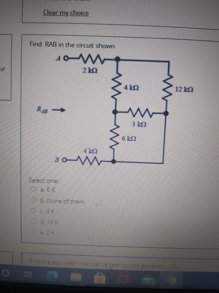 Clear my choice
Find RAB in the circuit shown
40W
of
2 kQ
4 k2
12 k2
RA
3 k2
6 k2
4 kQ
BO M
Select one
Qa.6K
Ob. Nore of them
Oc.4 K
Od. 10 K
Oe. 2K
Find the ecuivalent resistance seen by phe generator lOv
01
