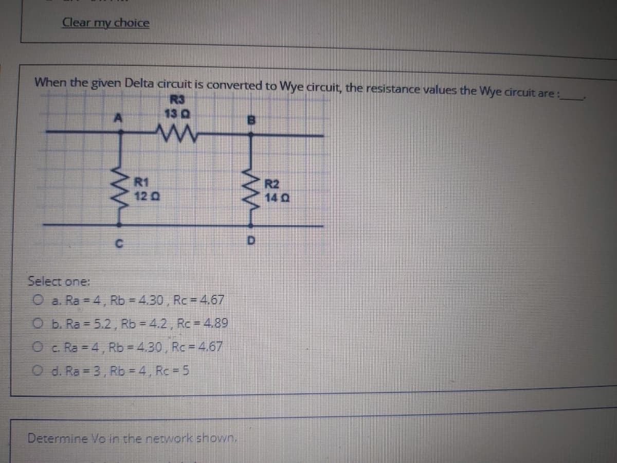 Clear my choice
When the given Delta circuit is converted to Wye circuit, the resistance values the Wye circuit are:
R3
13 Q
R1
120
R2
14 0
D.
Select one:
O a. Ra 4, Rb = 4.30 , Rc = 4,67
Ob Ra = 5.2, Rb = 4.2, Rc = 4.89
Oc. Ra = 4, Rb = 4.30, Rc = 4.67
O d. Ra = 3, Rb-4 Rc= 5
Determine Vo in the network shown.
