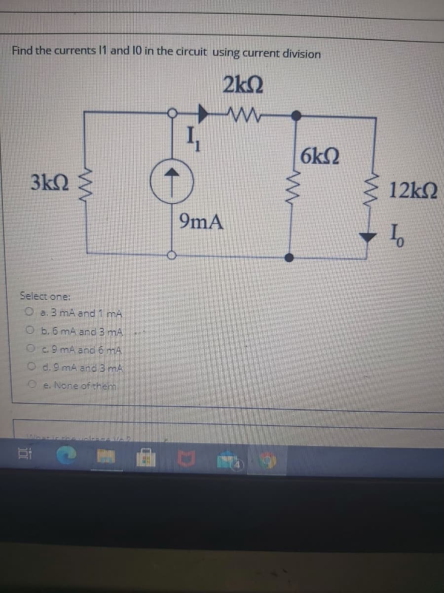 Find the currents I1 and 10 in the circuit using current division
2k2
6k2
3k2
12k2
9mA
Select one:
O a. 3 mA and 1 mA
O b.6 mA and 3 mA
O9 mA and 6 mA
d. 9 mA and 3 mA
O e. None of them.
