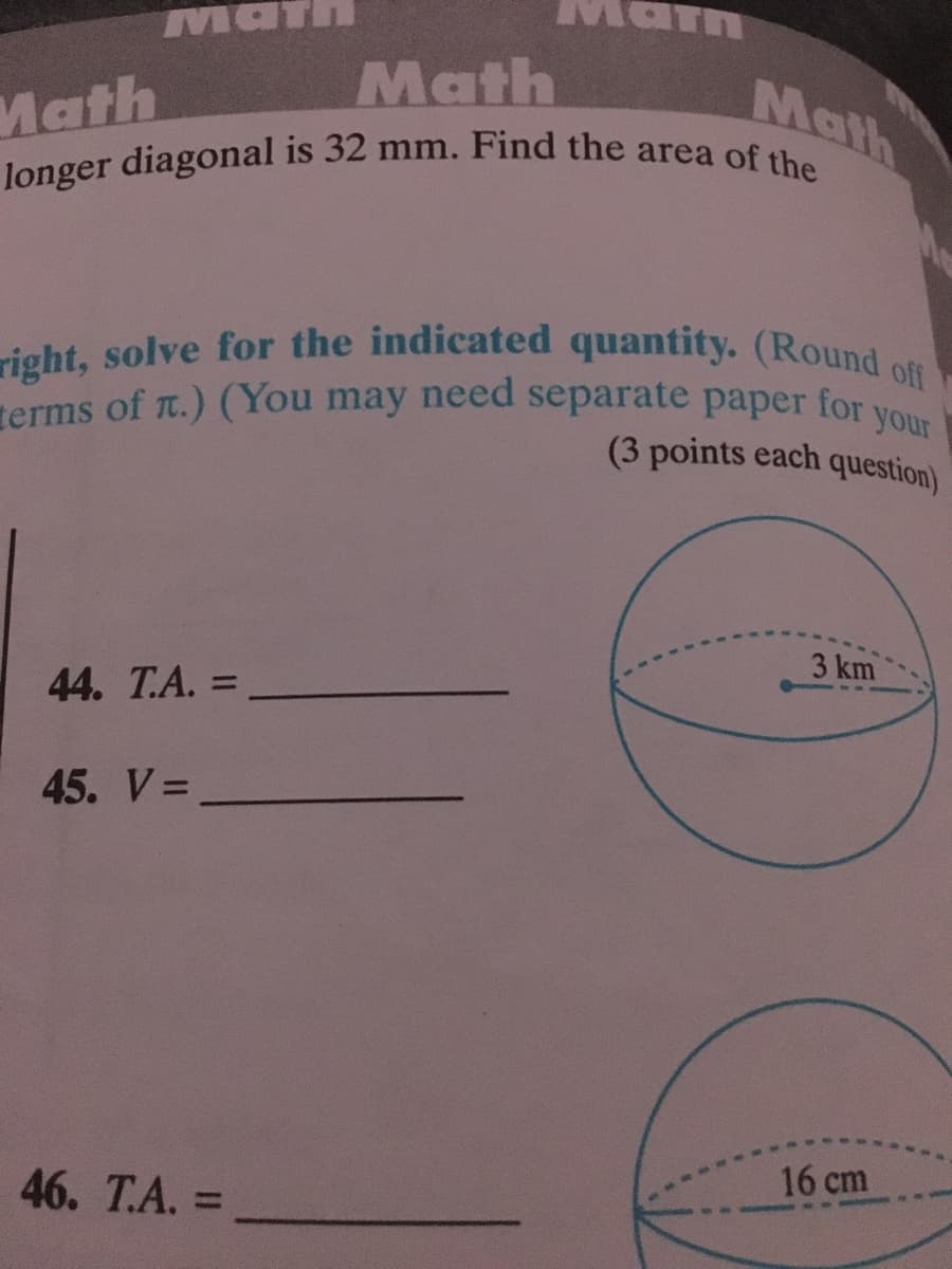 right, solve for the indicated quantity. (Round off
terms of r.) (You may need separate paper for your
longer diagonal is 32 mm. Find the area of the
Math
Math
Math
Math
for
your
terms of T.) (You may need separate paper
(3 points each question)
3 km
44. T.A. =
%3D
45. V=
16 cm
46. T.А. %3
