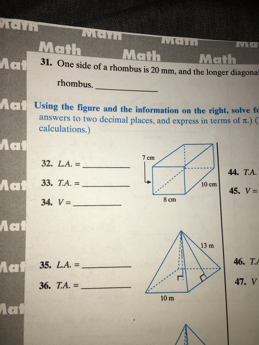 Aath
Math
Math
Ma
Math
Math
31. One side of a rhombus is 20 mm, and the longer diagona.
Math
Mat
rhombus.
Mat Using the figure and the information on the right, solve fc
answers to two decimal places, and express in terms of t.) (
calculations.)
Mat
7 ст
32. L.A. :
%3D
44. T.A.
10 cm
Mat 33. Т.А.
%3D
45. V =
8 cm
34. V =
Mat
13 m
46. Т.А
Mat 35. LA.
%3D
47. V
36. Т.А. 3D
10 m
Mat
