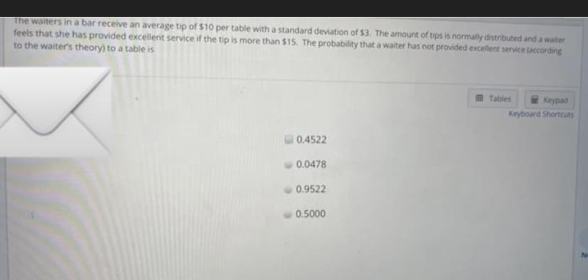 The waiters in a bar receive an average tip of $10 per table with a standard deviation of $3. The amount of tips is normally distributed and a waiter
feels that she has provided excellent service if the tip is more than $15. The probability that a waiter has not provided excellent service (according
to the waiter's theory) to a table is
Tables
Keypad
Keyboard Shortcuts
0.4522
0.0478
0.9522
0.5000
No
