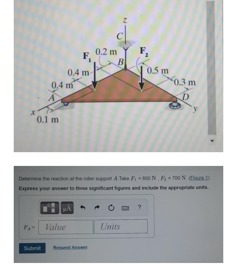 0.2 m
F,
F,
B
0.5 m
0.3 m
0.4 m-
0.4 m
A
0.1 m
Determine the reaction at the roller support A. Take F = 850N , F2 = 700 N (Figure 1)
%3D
%3D
Express your answer to three significant figures and include the appropriate units.
μΑ
FA=
Value
Units
%3D
Submit
Request Answer
