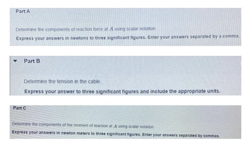 Part A
Determine the components of reaction force at A using scalar notation.
Express your answers in newtons to three significant figures. Enter your answers separated by a comma.
Part B
Determine the tension in the cable.
Express your answer to three significant figures and include the appropriate units.
Part C
Determine the components of the moment of reaction at A using scalar notation.
Express your answers in newton meters to three significant figures. Enter your answers separated by commas.
