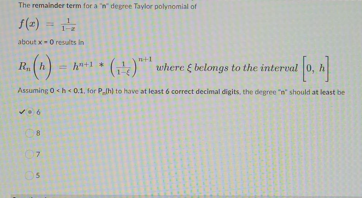 The remainder term for a "n" degree Taylor polynomial of
f (a) =
=
1
1-x
about x = 0 results in
n+1
Rh)
hn+1 *
1
where & belongs to the interval 0,
Assuming 0 <h < 0.1, for Pn(h) to have at least 6 correct decimal digits, the degree "n" should at least be
8
07
