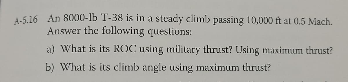 A-5.16 An 8000-lb T-38 is in a steady climb passing 10,000 ft at 0.5 Mach.
Answer the following questions:
a) What is its ROC using military thrust? Using maximum thrust?
b) What is its climb angle using maximum thrust?
