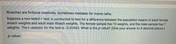 Stoaches are fictional creatures, sometimes mistaken for mome raths.
Suppose a two-tailed t-test is conducted to test for a difference between the population means of adult female
stoach weights and adult male stoach weights. The female sample has 13 weights, and the male sample has 7
weights. The t-statistic for the test is -0.20542. What is the p-value? (Give your answer to 4 decimal places.)
p-value:
