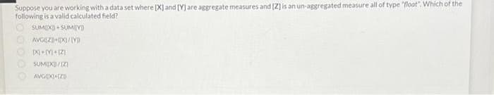 Suppose you are working with a data set where [X] and [Y) are aggregate measures and (Z] is an un-aggregated measure all of type "float". Whích of the
following is a valid calculated field?
O SUMIX) + SUMIIYI)
O SUMEX)/(Z)
O AVGOXI(ZD
