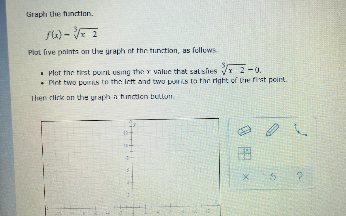 Graph the function.
f(x) = Vx-2
Plot five points on the graph of the function, as follows.
• Plot the first point using the x-value that satisfies Vx-2 = 0.
• Plot two points to the left and two points to the right of the first point.
Then click on the graph-a-function button.
12+
10-
8-
10
