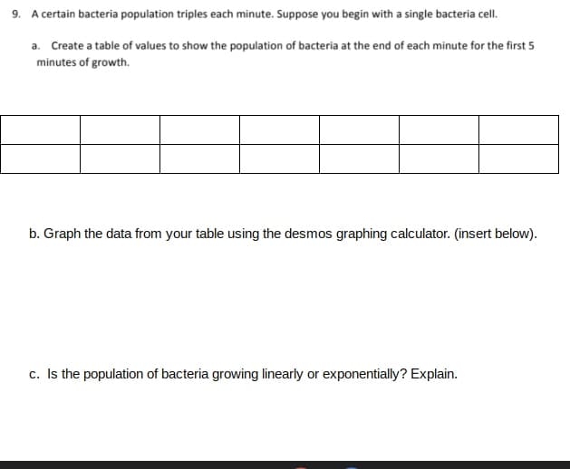 9. A certain bacteria population triples each minute. Suppose you begin with a single bacteria cell.
a. Create a table of values to show the population of bacteria at the end of each minute for the first 5
minutes of growth.
b. Graph the data from your table using the desmos graphing calculator. (insert below).
c. Is the population of bacteria growing linearly or exponentially? Explain.
