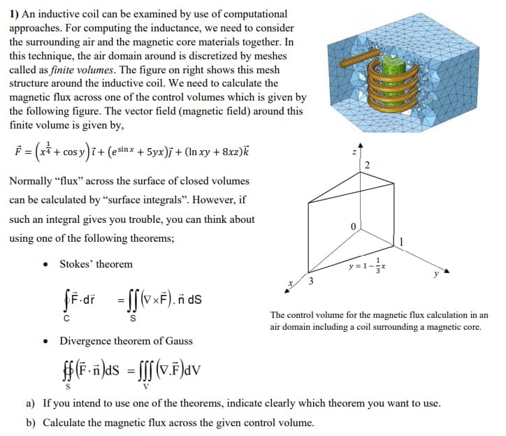 1) An inductive coil can be examined by use of computational
approaches. For computing the inductance, we need to consider
the surrounding air and the magnetic core materials together. In
this technique, the air domain around is discretized by meshes
called as finite volumes. The figure on right shows this mesh
structure around the inductive coil. We need to calculate the
magnetic flux across one of the control volumes which is given by
the following figure. The vector field (magnetic field) around this
finite volume is given by,
F = (xi + cos y)i + (ešinx + 5yx)j + (ln xy + 8xz)k
Normally “flux" across the surface of closed volumes
can be calculated by “surface integrals". However, if
such an integral gives you trouble, you can think about
using one of the following theorems;
• Stokes' theorem
The control volume for the magnetic flux calculation in an
air domain including a coil surrounding a magnetic core.
• Divergence theorem of Gauss
a) If you intend to use one of the theorems, indicate clearly which theorem you want to use.
b) Calculate the magnetic flux across the given control volume.
2.
