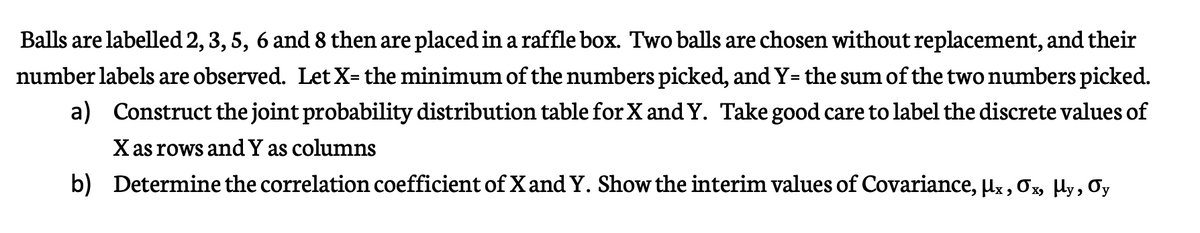 Balls are labelled 2, 3, 5, 6 and 8 then are placed in a raffle box. Two balls are chosen without replacement, and their
number labels are observed. Let X= the minimum of the numbers picked, andY=the sum of the two numbers picked.
a) Construct the joint probability distribution table for X and Y. Take good care to label the discrete values of
Xas rows and Y as columns
b) Determine the correlation coefficient of X and Y. Show the interim values of Covariance, µx, 0x, Hy, 0y
