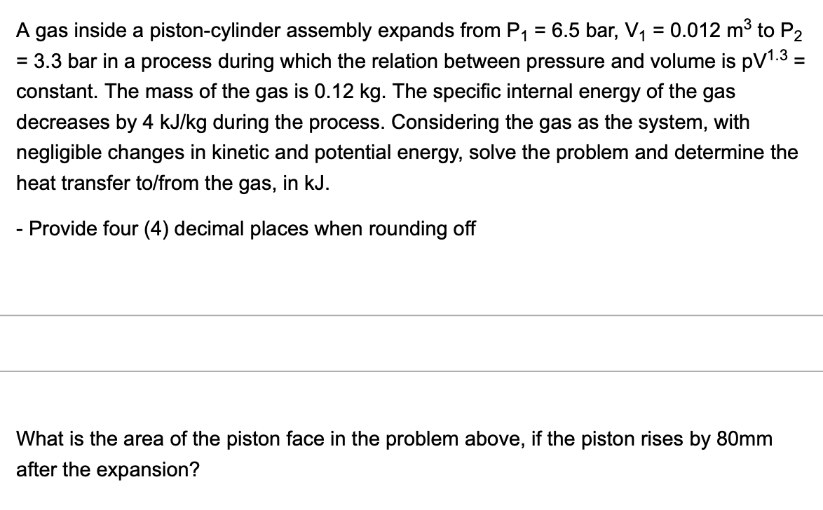 A gas inside a piston-cylinder assembly expands from P, = 6.5 bar, V, = 0.012 mở to P2
= 3.3 bar in a process during which the relation between pressure and volume is pV1.3 =
%3D
constant. The mass of the gas is 0.12 kg. The specific internal energy of the gas
decreases by 4 kJ/kg during the process. Considering the gas as the system, with
negligible changes in kinetic and potential energy, solve the problem and determine the
heat transfer to/from the gas, in kJ.
- Provide four (4) decimal places when rounding off
What is the area of the piston face in the problem above, if the piston rises by 80mm
after the expansion?
