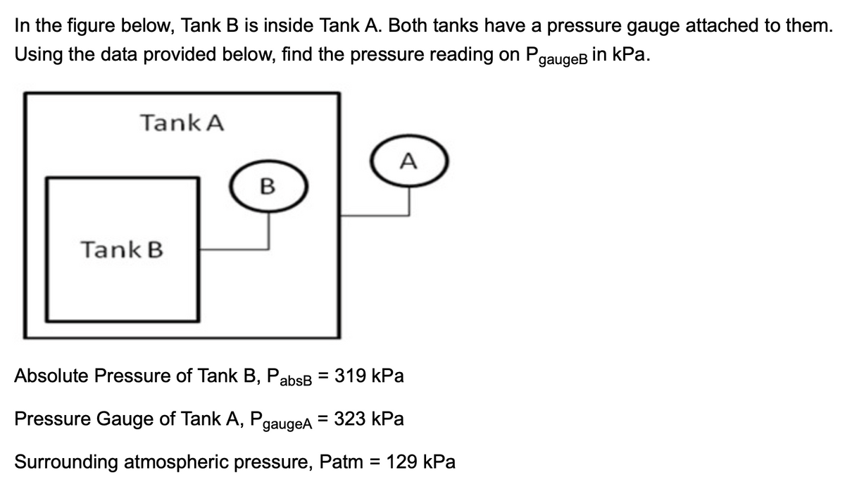 In the figure below, Tank B is inside Tank A. Both tanks have a pressure gauge attached to them.
Using the data provided below, find the pressure reading on PgaugeB
in kPa.
Tank A
A
B
Tank B
Absolute Pressure of Tank B, PabsB =
319 kPa
Pressure Gauge of Tank A, PgaugeA
= 323 kPa
Surrounding atmospheric pressure, Patm = 129 kPa
%3D
