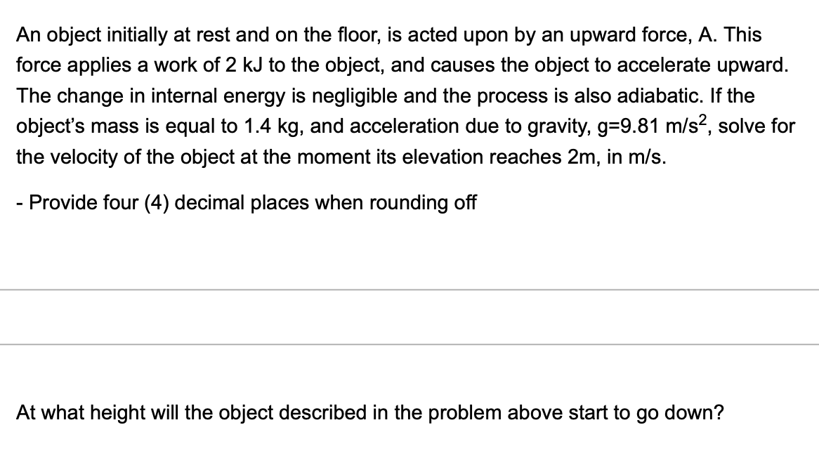 An object initially at rest and on the floor, is acted upon by an upward force, A. This
force applies a work of 2 kJ to the object, and causes the object to accelerate upward.
The change in internal energy is negligible and the process is also adiabatic. If the
object's mass is equal to 1.4 kg, and acceleration due to gravity, g=9.81 m/s?, solve for
the velocity of the object at the moment its elevation reaches 2m, in m/s.
- Provide four (4) decimal places when rounding off
At what height will the object described in the problem above start to go down?
