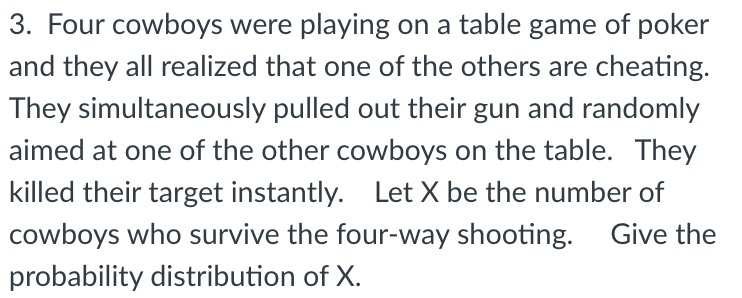 3. Four cowboys were playing on a table game of poker
and they all realized that one of the others are cheating.
They simultaneously pulled out their gun and randomly
aimed at one of the other cowboys on the table. They
killed their target instantly. Let X be the number of
cowboys who survive the four-way shooting. Give the
probability distribution of X.
