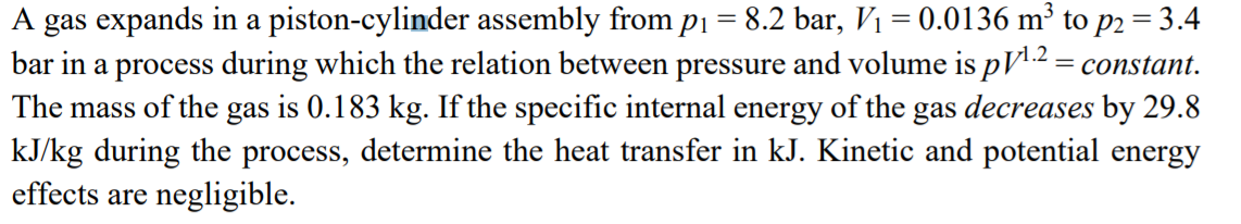 A gas expands in a piston-cylinder assembly from p1 = 8.2 bar, Vị = 0.0136 m³ to p2 = 3.4
bar in a process during which the relation between pressure and volume is pV2 = constant.
The mass of the gas is 0.183 kg. If the specific internal energy of the gas decreases by 29.8
kJ/kg during the process, determine the heat transfer in kJ. Kinetic and potential energy
effects are negligible.
v1.2
