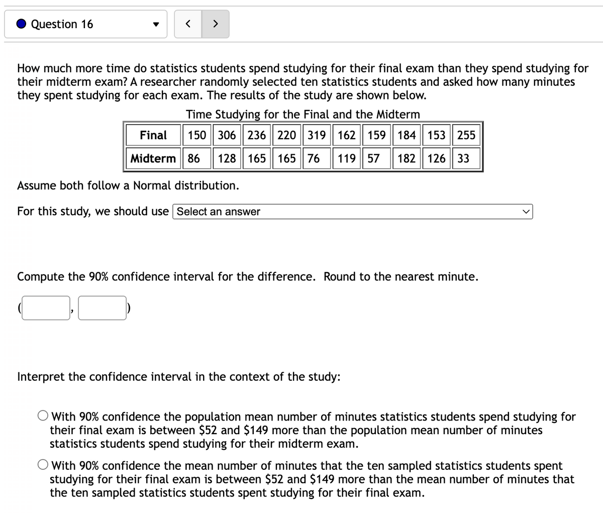 Question 16
<
>
How much more time do statistics students spend studying for their final exam than they spend studying for
their midterm exam? A researcher randomly selected ten statistics students and asked how many minutes
they spent studying for each exam. The results of the study are shown below.
Time Studying for the Final and the Midterm
150 306 236 220 319 162 159 184 153 255
06 236
Final
Midterm 86 128 165 165 76 119 57 182 126 33
Assume both follow a Normal distribution.
For this study, we should use Select an answer
Compute the 90% confidence interval for the difference. Round to the nearest minute.
Interpret the confidence interval in the context of the study:
O With 90% confidence the population mean number of minutes statistics students spend studying for
their final exam is between $52 and $149 more than the population mean number of minutes
statistics students spend studying for their midterm exam.
O With 90% confidence the mean number of minutes that the ten sampled statistics students spent
studying for their final exam is between $52 and $149 more than the mean number of minutes that
the ten sampled statistics students spent studying for their final exam.