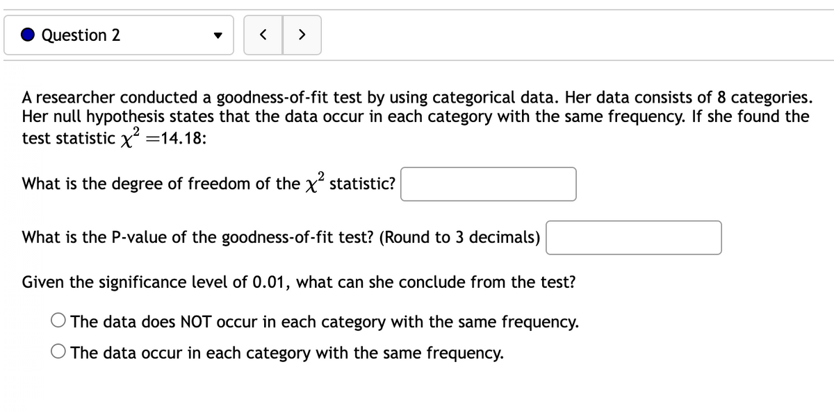 Question 2
<
>
A researcher conducted a goodness-of-fit test by using categorical data. Her data consists of 8 categories.
Her null hypothesis states that the data occur in each category with the same frequency. If she found the
test statistic x² =14.18:
What is the degree of freedom of the x² statistic?
What is the P-value of the goodness-of-fit test? (Round to 3 decimals)
Given the significance level of 0.01, what can she conclude from the test?
The data does NOT occur in each category with the same frequency.
The data occur in each category with the same frequency.